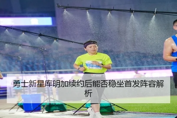 勇士新星库明加续约后能否稳坐首发阵容解析